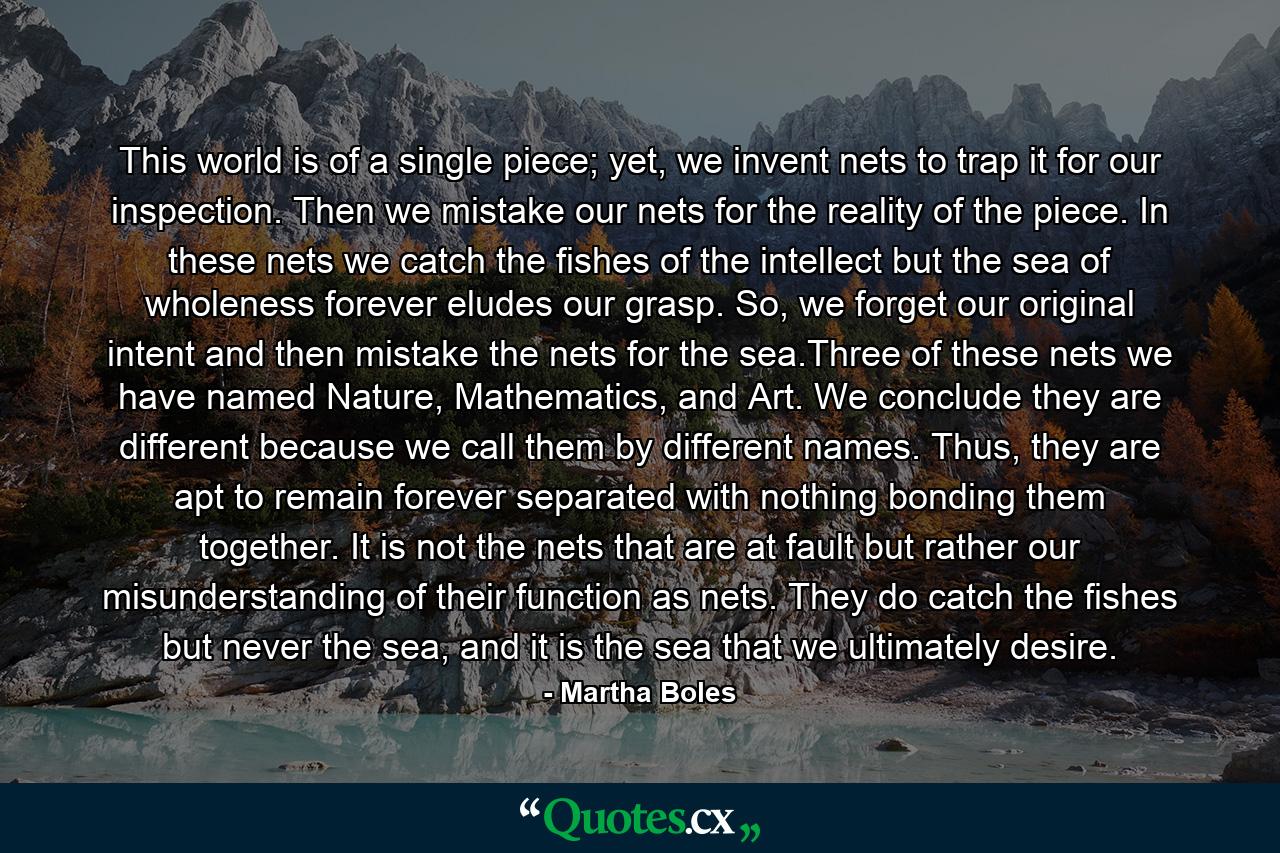 This world is of a single piece; yet, we invent nets to trap it for our inspection. Then we mistake our nets for the reality of the piece. In these nets we catch the fishes of the intellect but the sea of wholeness forever eludes our grasp. So, we forget our original intent and then mistake the nets for the sea.Three of these nets we have named Nature, Mathematics, and Art. We conclude they are different because we call them by different names. Thus, they are apt to remain forever separated with nothing bonding them together. It is not the nets that are at fault but rather our misunderstanding of their function as nets. They do catch the fishes but never the sea, and it is the sea that we ultimately desire. - Quote by Martha Boles