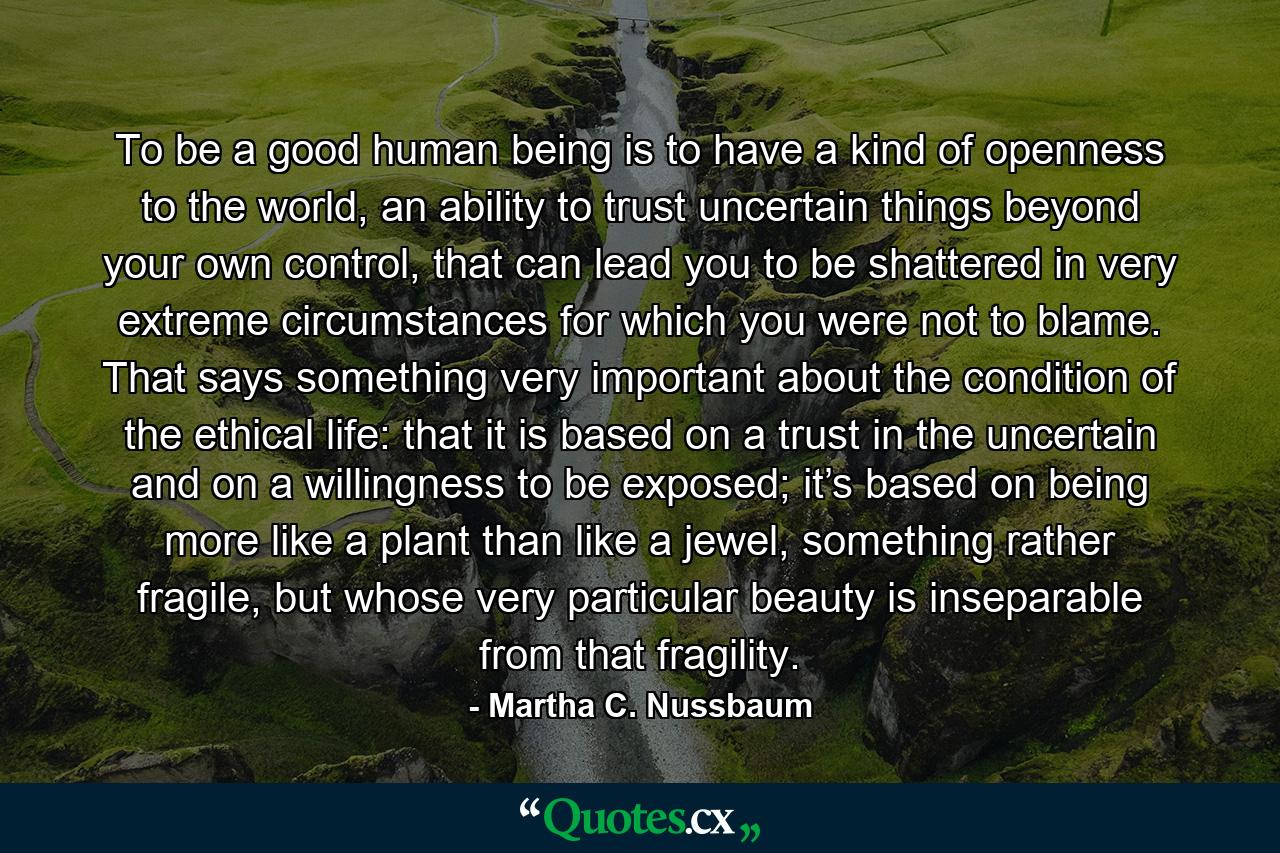 To be a good human being is to have a kind of openness to the world, an ability to trust uncertain things beyond your own control, that can lead you to be shattered in very extreme circumstances for which you were not to blame. That says something very important about the condition of the ethical life: that it is based on a trust in the uncertain and on a willingness to be exposed; it’s based on being more like a plant than like a jewel, something rather fragile, but whose very particular beauty is inseparable from that fragility. - Quote by Martha C. Nussbaum