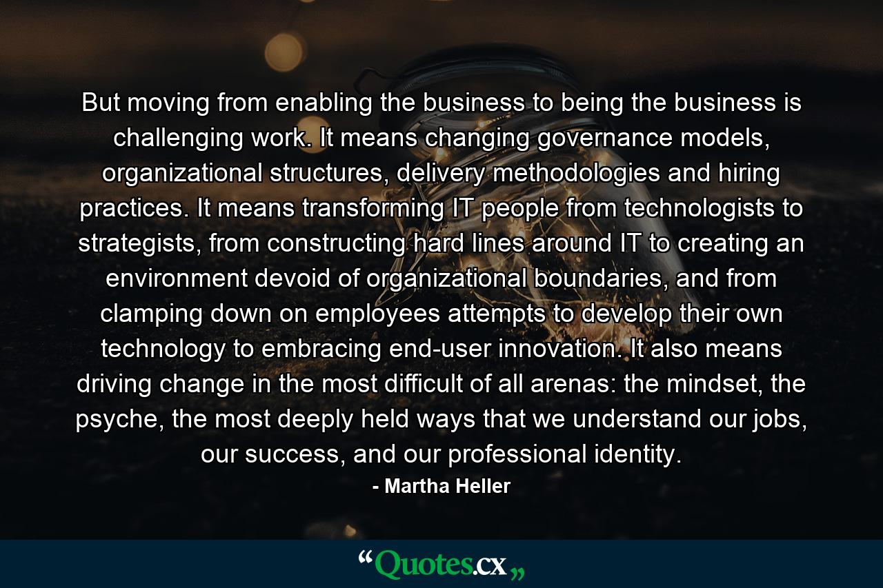 But moving from enabling the business to being the business is challenging work. It means changing governance models, organizational structures, delivery methodologies and hiring practices. It means transforming IT people from technologists to strategists, from constructing hard lines around IT to creating an environment devoid of organizational boundaries, and from clamping down on employees attempts to develop their own technology to embracing end-user innovation. It also means driving change in the most difficult of all arenas: the mindset, the psyche, the most deeply held ways that we understand our jobs, our success, and our professional identity. - Quote by Martha Heller