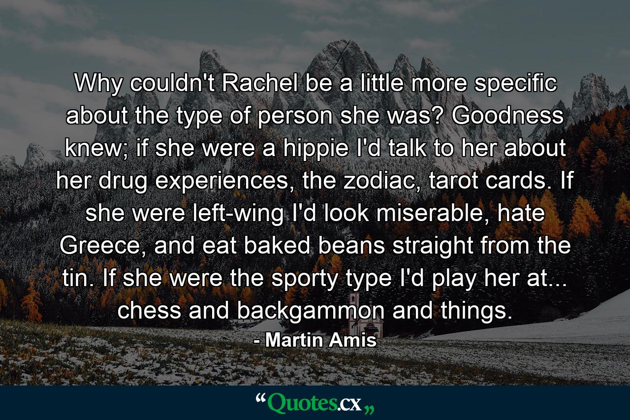 Why couldn't Rachel be a little more specific about the type of person she was? Goodness knew; if she were a hippie I'd talk to her about her drug experiences, the zodiac, tarot cards. If she were left-wing I'd look miserable, hate Greece, and eat baked beans straight from the tin. If she were the sporty type I'd play her at... chess and backgammon and things. - Quote by Martin Amis