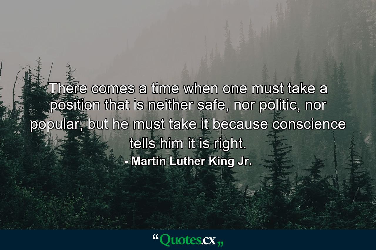 There comes a time when one must take a position that is neither safe, nor politic, nor popular, but he must take it because conscience tells him it is right. - Quote by Martin Luther King Jr.