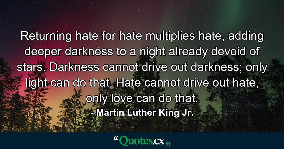 Returning hate for hate multiplies hate, adding deeper darkness to a night already devoid of stars. Darkness cannot drive out darkness; only light can do that. Hate cannot drive out hate, only love can do that. - Quote by Martin Luther King Jr.