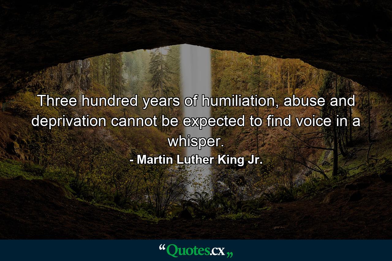 Three hundred years of humiliation, abuse and deprivation cannot be expected to find voice in a whisper. - Quote by Martin Luther King Jr.