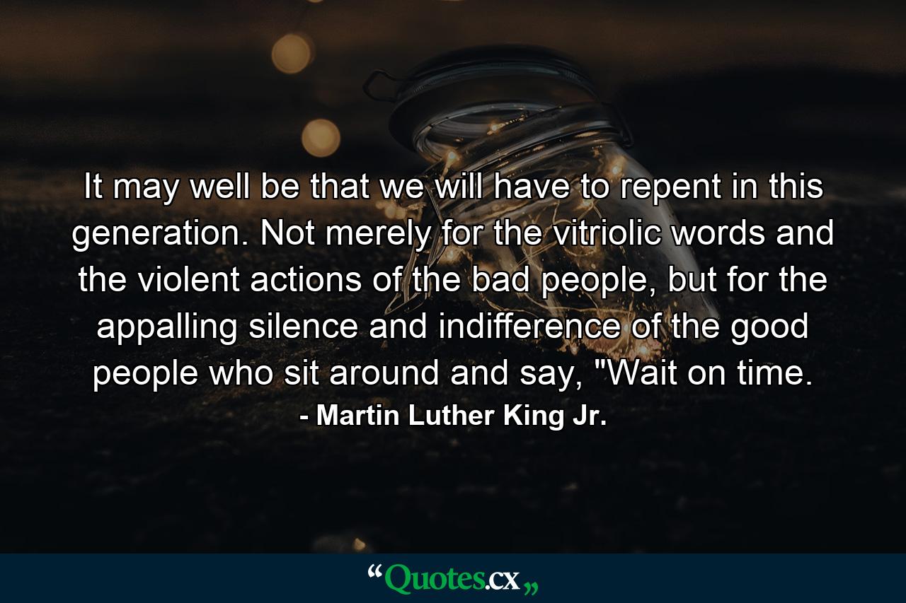 It may well be that we will have to repent in this generation. Not merely for the vitriolic words and the violent actions of the bad people, but for the appalling silence and indifference of the good people who sit around and say, 