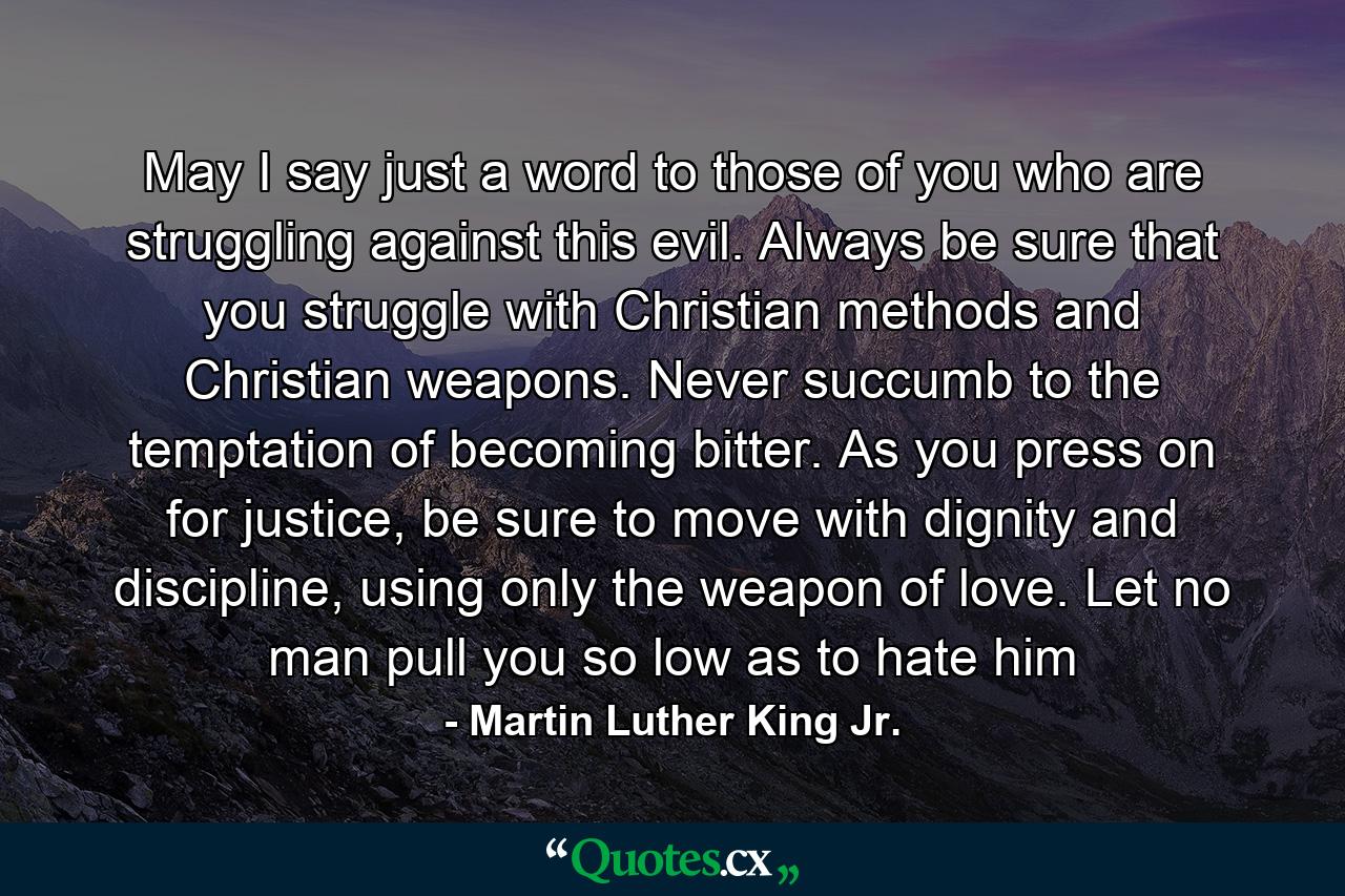 May I say just a word to those of you who are struggling against this evil. Always be sure that you struggle with Christian methods and Christian weapons. Never succumb to the temptation of becoming bitter. As you press on for justice, be sure to move with dignity and discipline, using only the weapon of love. Let no man pull you so low as to hate him - Quote by Martin Luther King Jr.