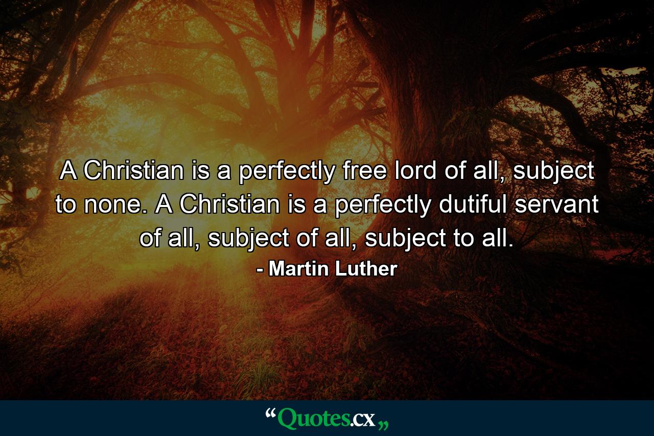 A Christian is a perfectly free lord of all, subject to none. A Christian is a perfectly dutiful servant of all, subject of all, subject to all. - Quote by Martin Luther