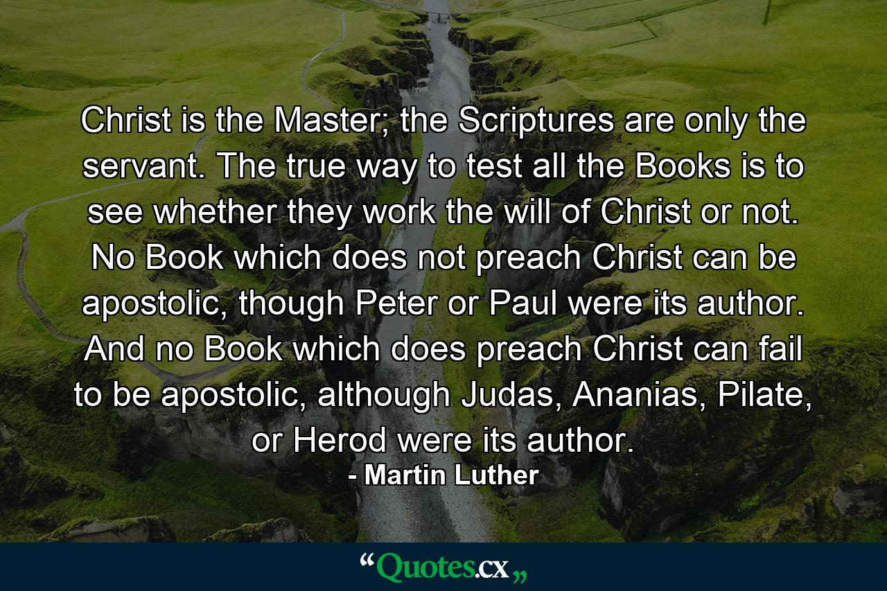 Christ is the Master; the Scriptures are only the servant. The true way to test all the Books is to see whether they work the will of Christ or not. No Book which does not preach Christ can be apostolic, though Peter or Paul were its author. And no Book which does preach Christ can fail to be apostolic, although Judas, Ananias, Pilate, or Herod were its author. - Quote by Martin Luther