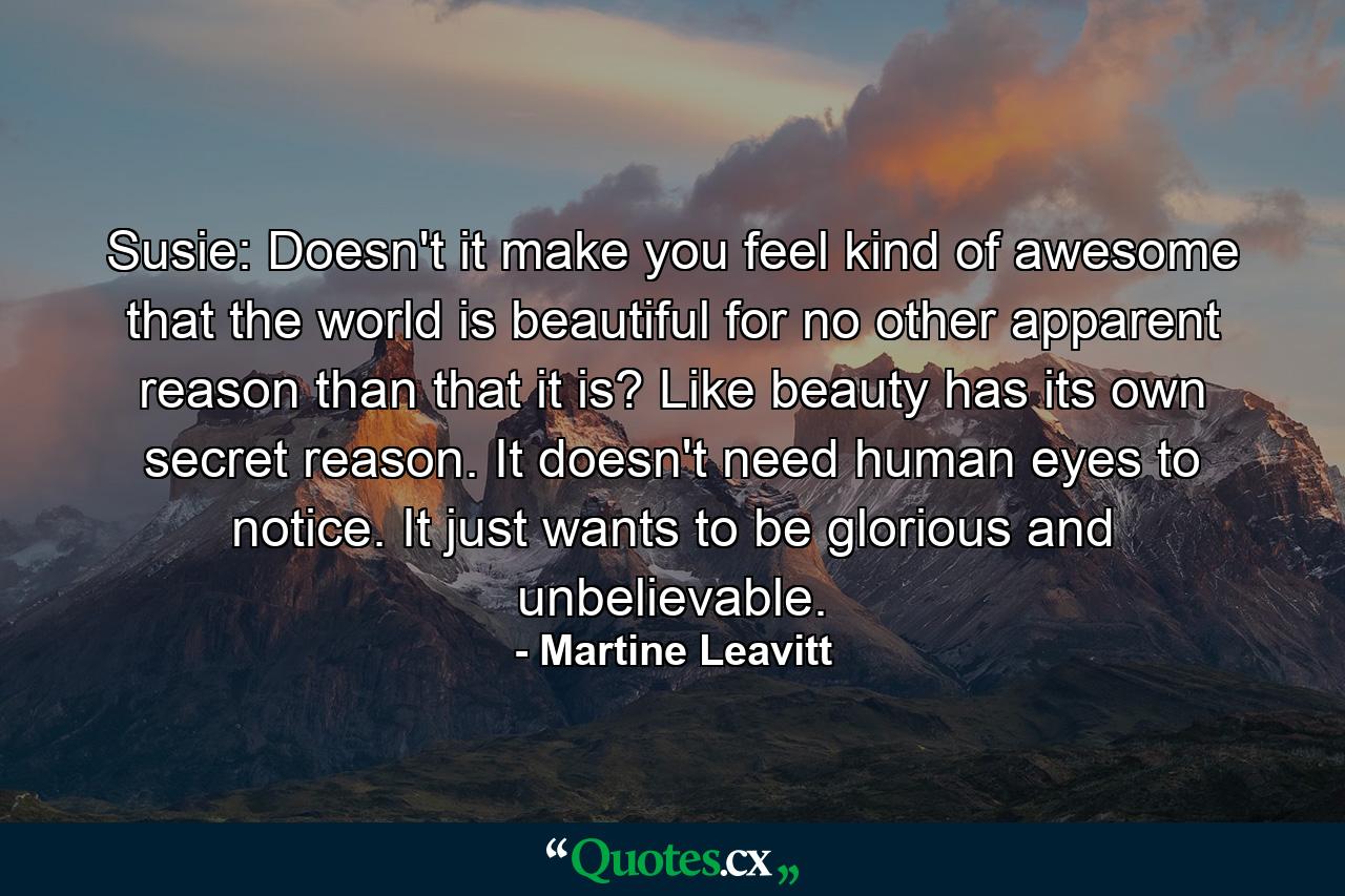 Susie: Doesn't it make you feel kind of awesome that the world is beautiful for no other apparent reason than that it is? Like beauty has its own secret reason. It doesn't need human eyes to notice. It just wants to be glorious and unbelievable. - Quote by Martine Leavitt