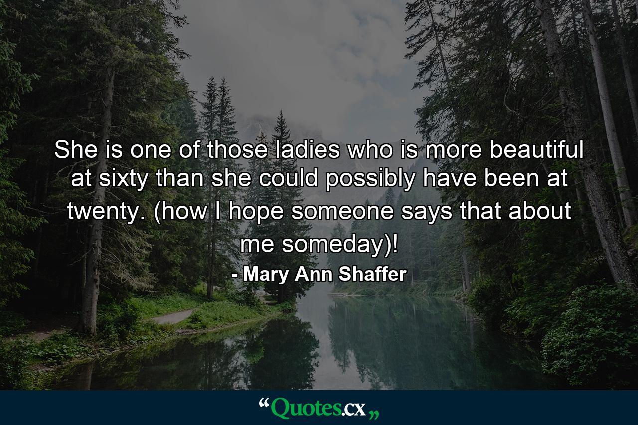 She is one of those ladies who is more beautiful at sixty than she could possibly have been at twenty. (how I hope someone says that about me someday)! - Quote by Mary Ann Shaffer