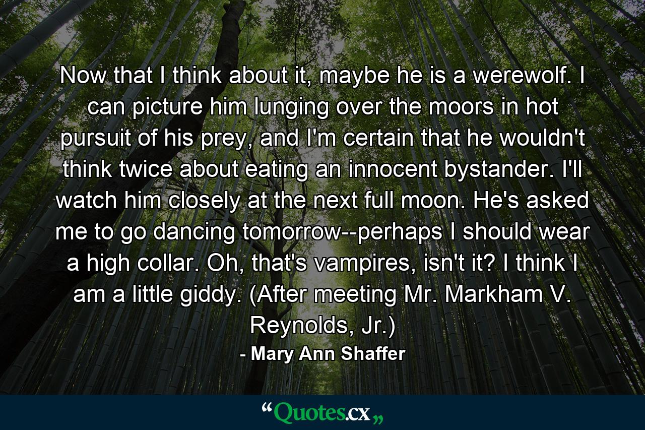 Now that I think about it, maybe he is a werewolf. I can picture him lunging over the moors in hot pursuit of his prey, and I'm certain that he wouldn't think twice about eating an innocent bystander. I'll watch him closely at the next full moon. He's asked me to go dancing tomorrow--perhaps I should wear a high collar. Oh, that's vampires, isn't it? I think I am a little giddy. (After meeting Mr. Markham V. Reynolds, Jr.) - Quote by Mary Ann Shaffer