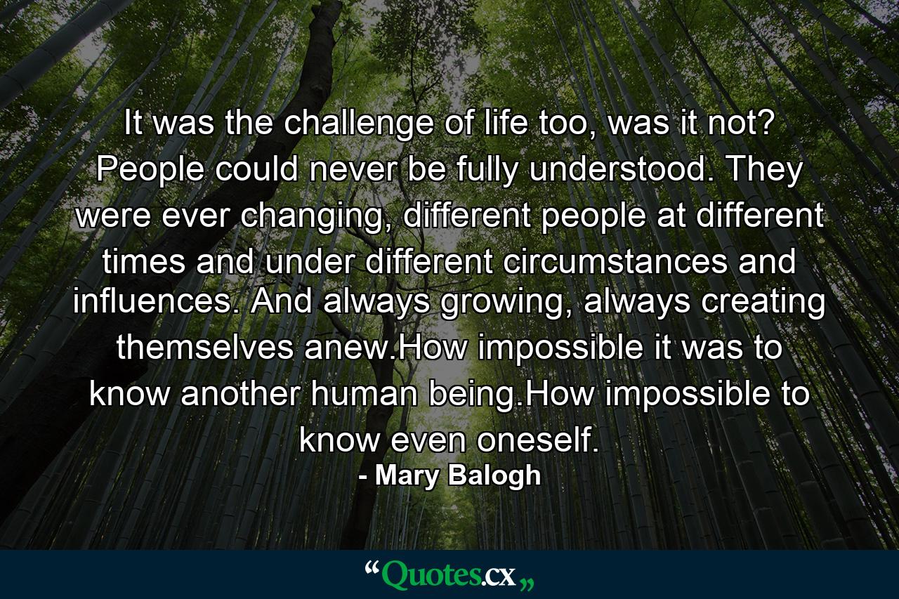 It was the challenge of life too, was it not? People could never be fully understood. They were ever changing, different people at different times and under different circumstances and influences. And always growing, always creating themselves anew.How impossible it was to know another human being.How impossible to know even oneself. - Quote by Mary Balogh