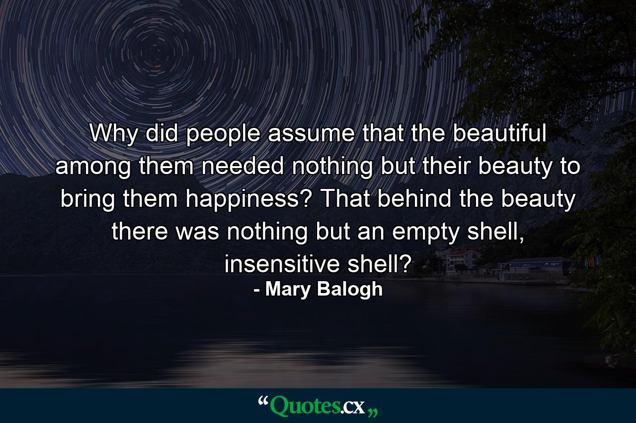 Why did people assume that the beautiful among them needed nothing but their beauty to bring them happiness? That behind the beauty there was nothing but an empty shell, insensitive shell? - Quote by Mary Balogh