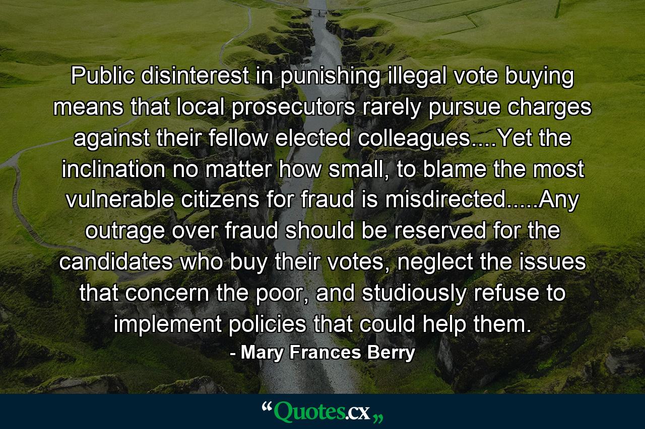 Public disinterest in punishing illegal vote buying means that local prosecutors rarely pursue charges against their fellow elected colleagues....Yet the inclination no matter how small, to blame the most vulnerable citizens for fraud is misdirected.....Any outrage over fraud should be reserved for the candidates who buy their votes, neglect the issues that concern the poor, and studiously refuse to implement policies that could help them. - Quote by Mary Frances Berry