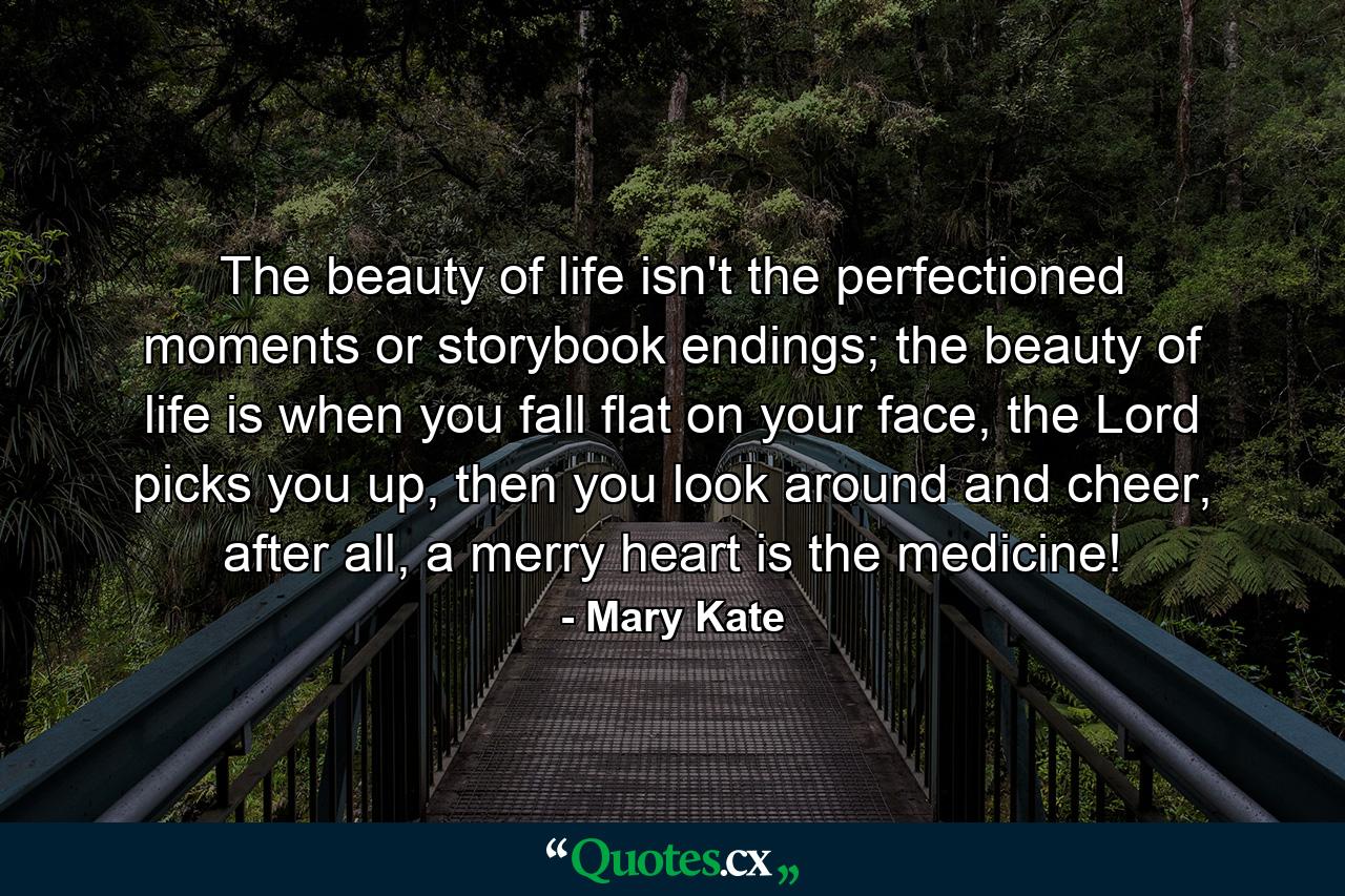 The beauty of life isn't the perfectioned moments or storybook endings; the beauty of life is when you fall flat on your face, the Lord picks you up, then you look around and cheer, after all, a merry heart is the medicine! - Quote by Mary Kate