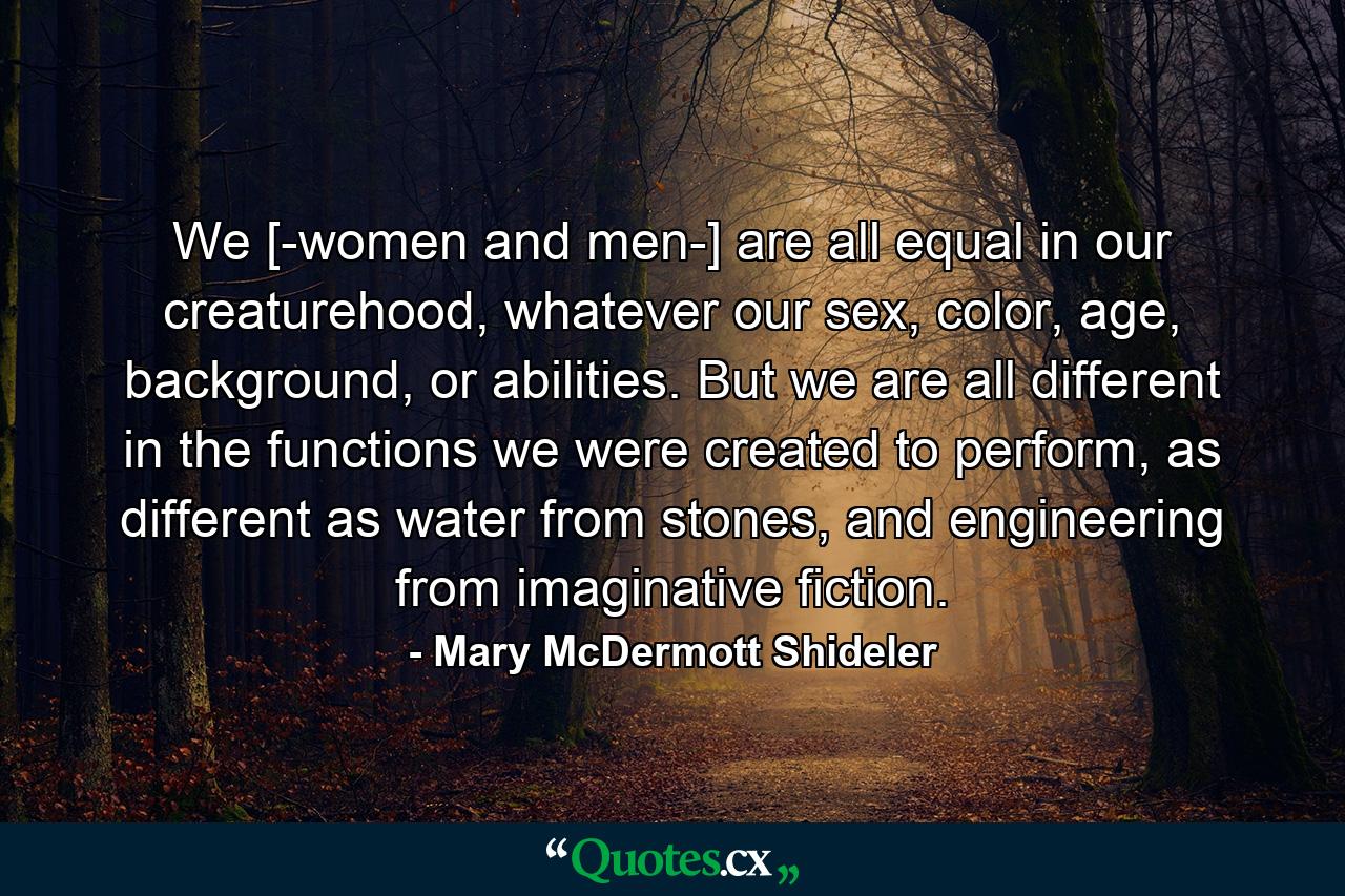 We [-women and men-] are all equal in our creaturehood, whatever our sex, color, age, background, or abilities. But we are all different in the functions we were created to perform, as different as water from stones, and engineering from imaginative fiction. - Quote by Mary McDermott Shideler