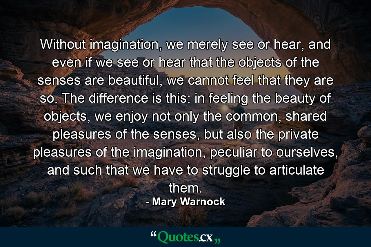 Without imagination, we merely see or hear, and even if we see or hear that the objects of the senses are beautiful, we cannot feel that they are so. The difference is this: in feeling the beauty of objects, we enjoy not only the common, shared pleasures of the senses, but also the private pleasures of the imagination, peculiar to ourselves, and such that we have to struggle to articulate them. - Quote by Mary Warnock