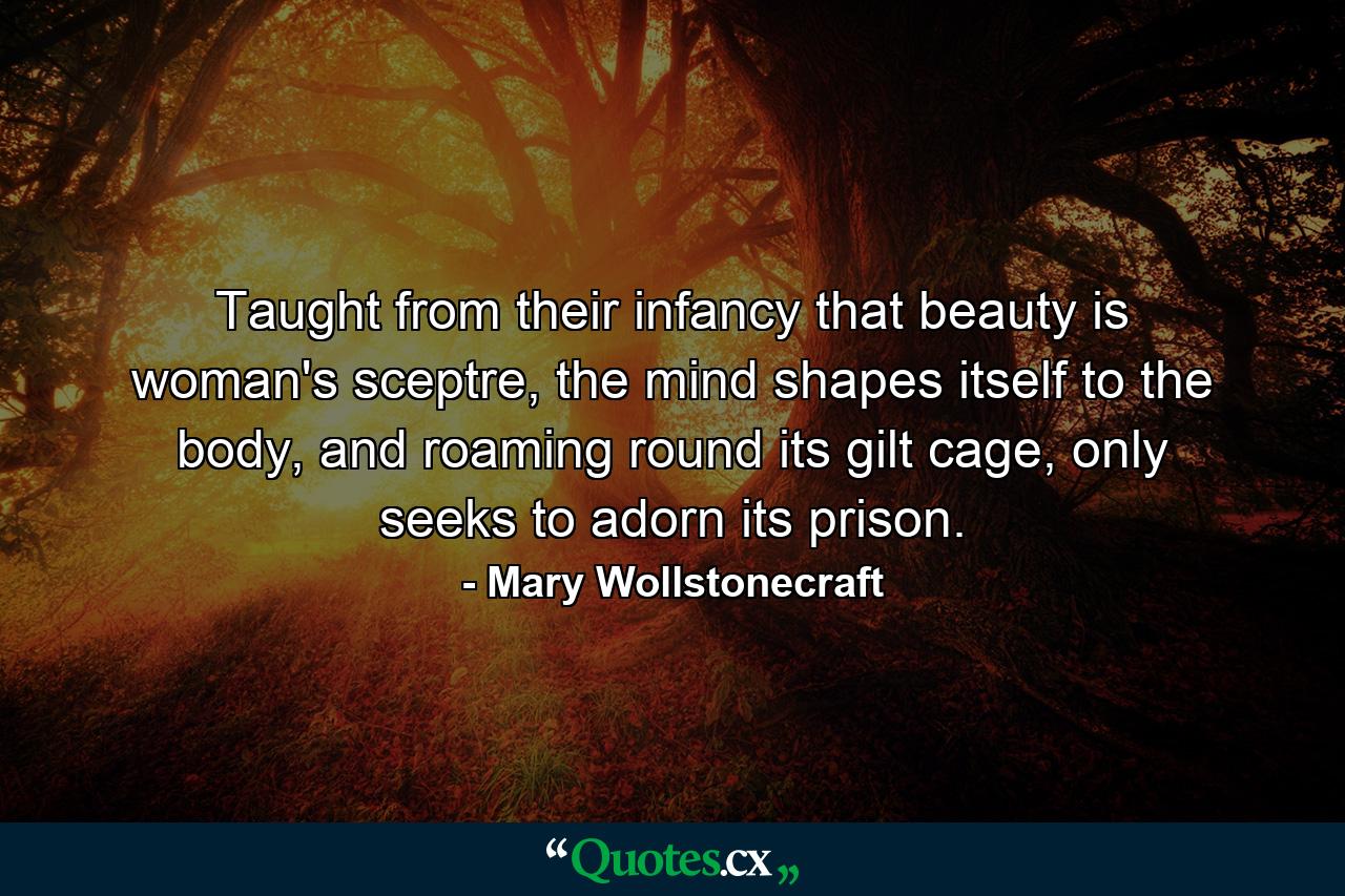 Taught from their infancy that beauty is woman's sceptre, the mind shapes itself to the body, and roaming round its gilt cage, only seeks to adorn its prison. - Quote by Mary Wollstonecraft