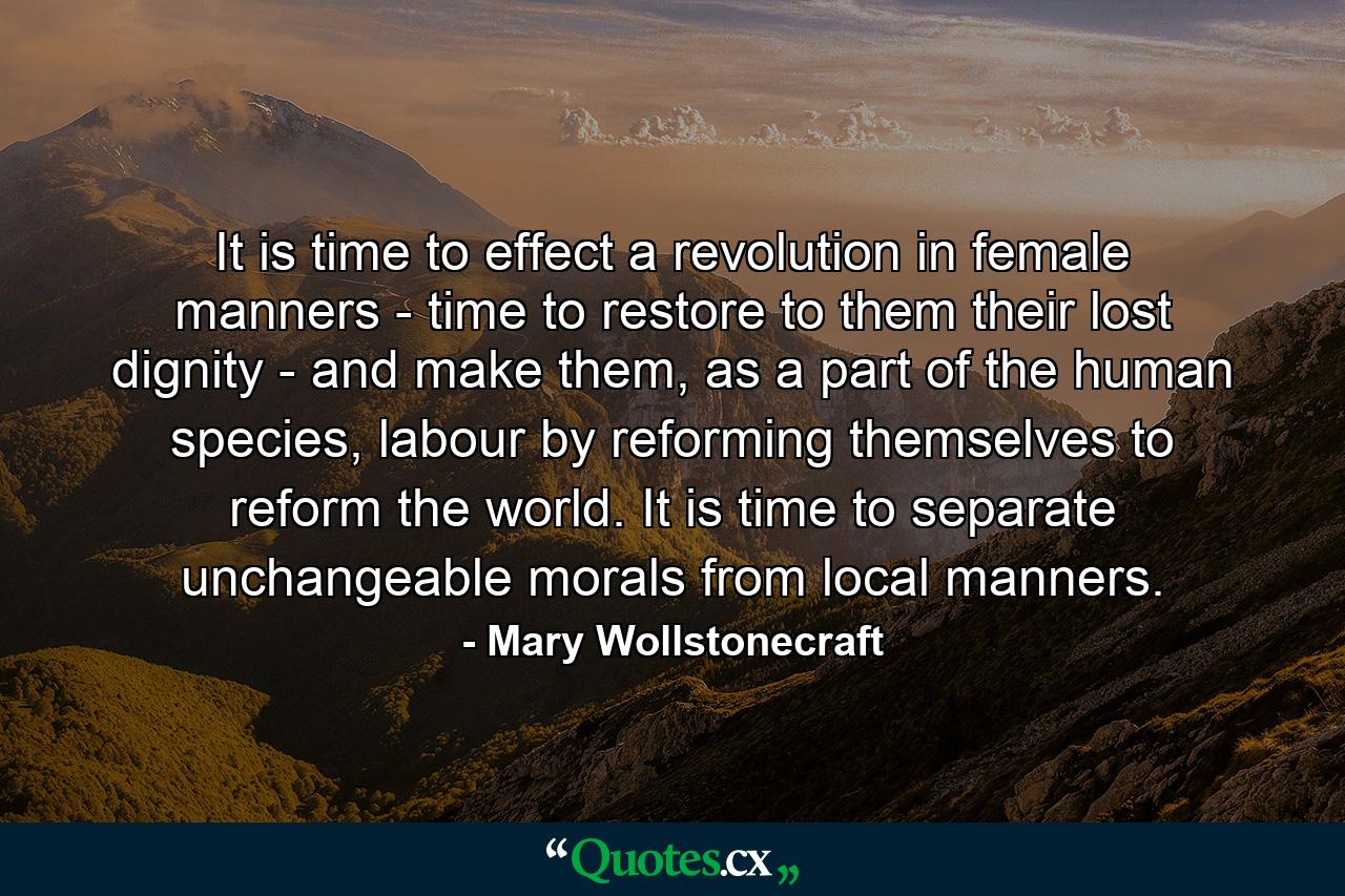 It is time to effect a revolution in female manners - time to restore to them their lost dignity - and make them, as a part of the human species, labour by reforming themselves to reform the world. It is time to separate unchangeable morals from local manners. - Quote by Mary Wollstonecraft