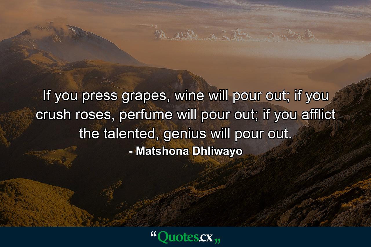 If you press grapes, wine will pour out; if you crush roses, perfume will pour out; if you afflict the talented, genius will pour out. - Quote by Matshona Dhliwayo