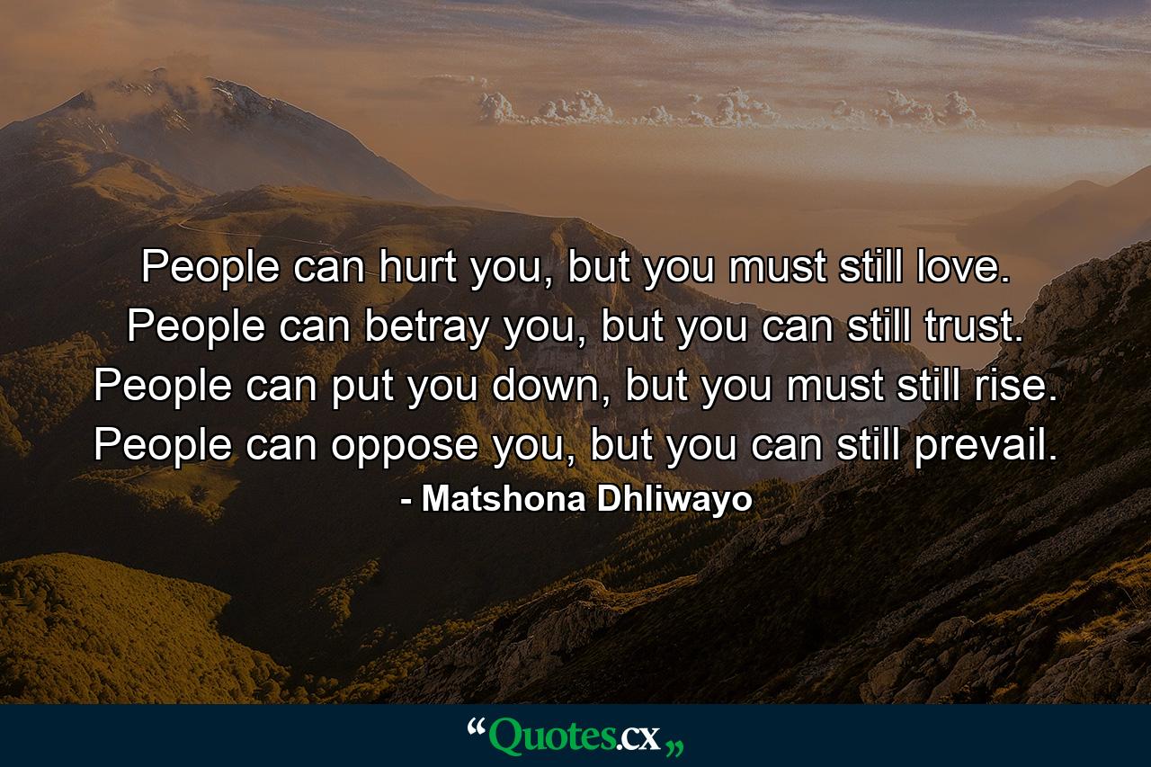 People can hurt you, but you must still love. People can betray you, but you can still trust. People can put you down, but you must still rise. People can oppose you, but you can still prevail. - Quote by Matshona Dhliwayo