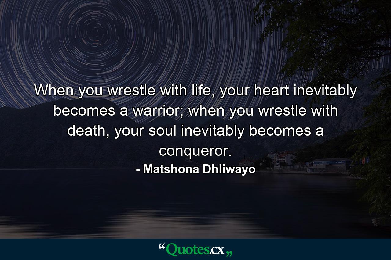 When you wrestle with life, your heart inevitably becomes a warrior; when you wrestle with death, your soul inevitably becomes a conqueror. - Quote by Matshona Dhliwayo