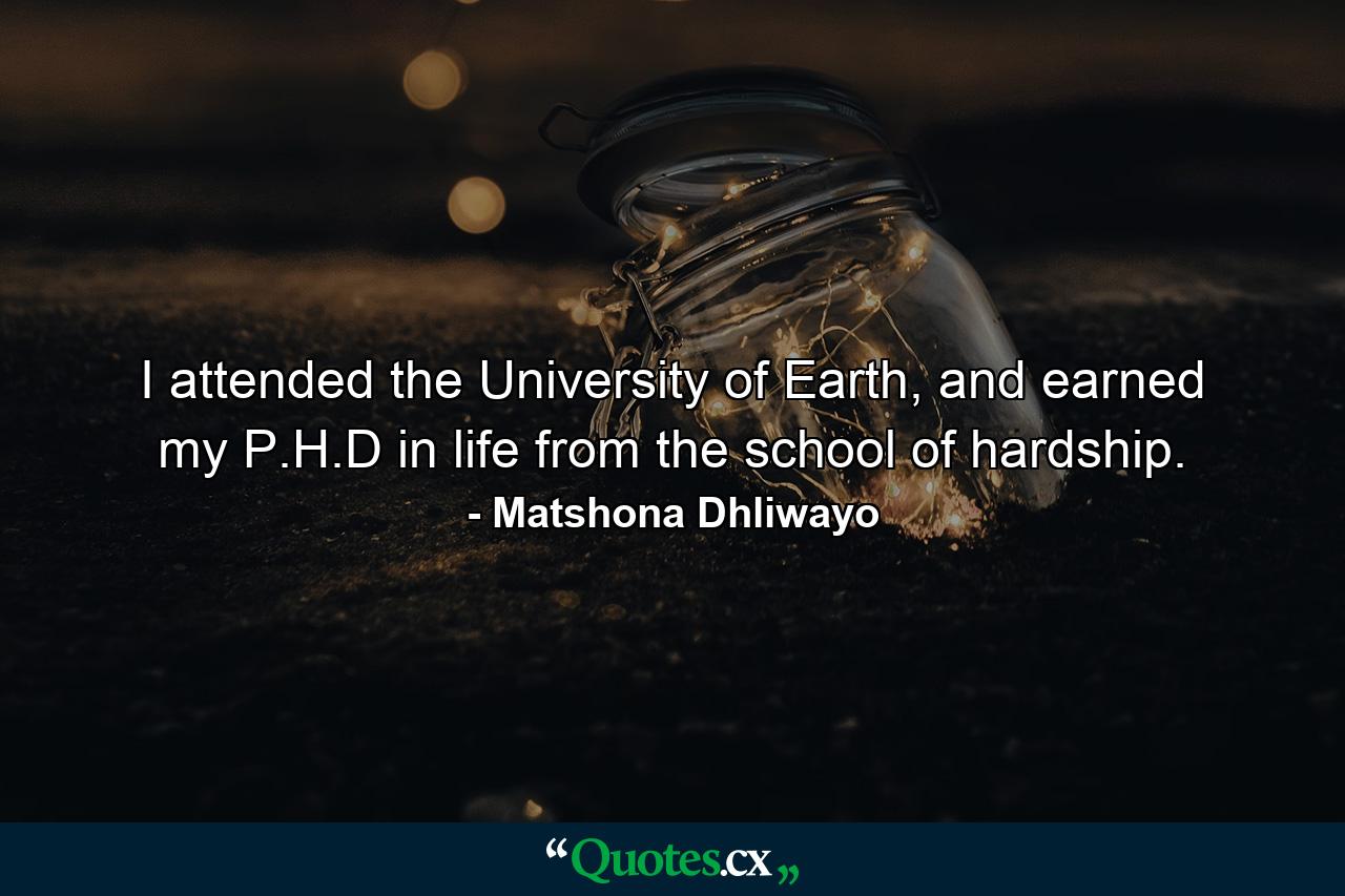 I attended the University of Earth, and earned my P.H.D in life from the school of hardship. - Quote by Matshona Dhliwayo