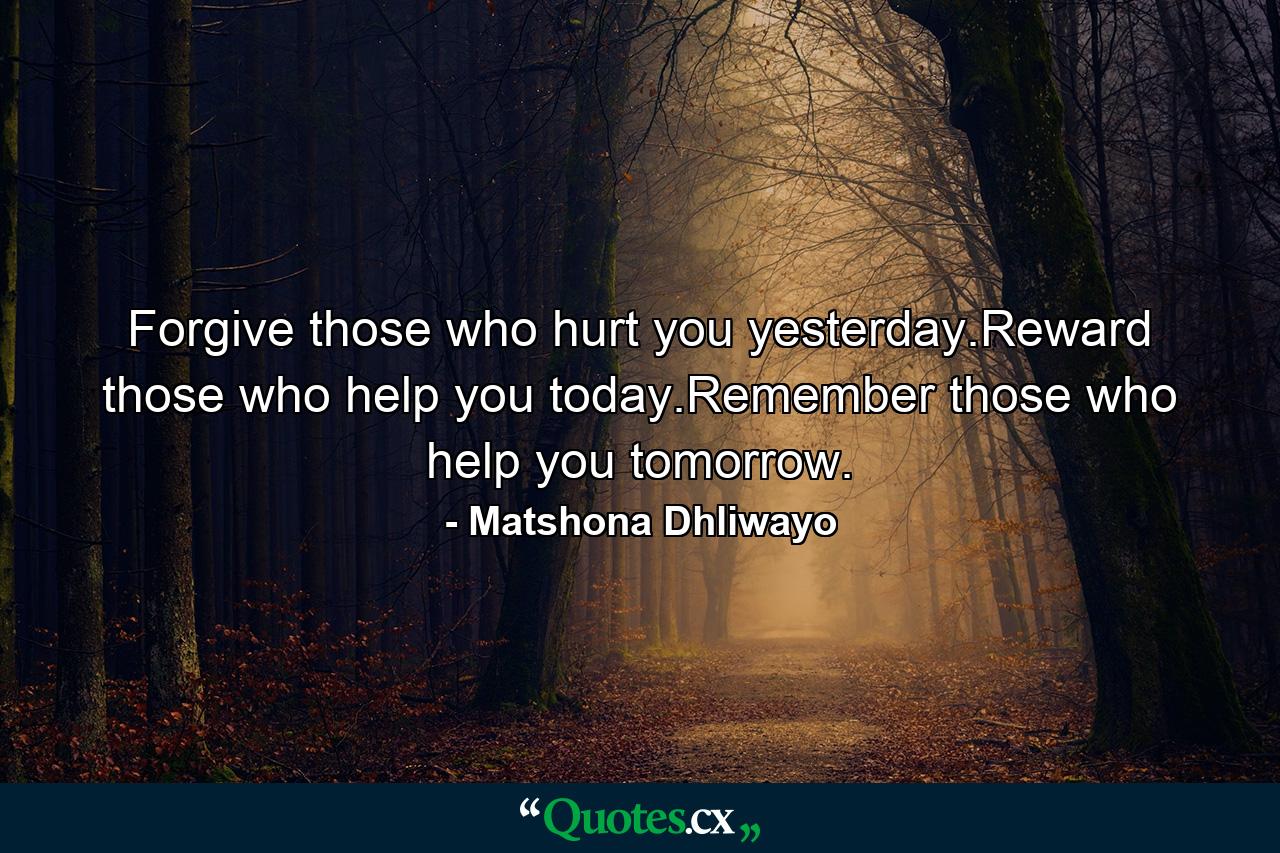 Forgive those who hurt you yesterday.Reward those who help you today.Remember those who help you tomorrow. - Quote by Matshona Dhliwayo