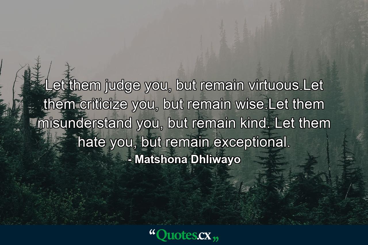 Let them judge you, but remain virtuous.Let them criticize you, but remain wise.Let them misunderstand you, but remain kind. Let them hate you, but remain exceptional. - Quote by Matshona Dhliwayo