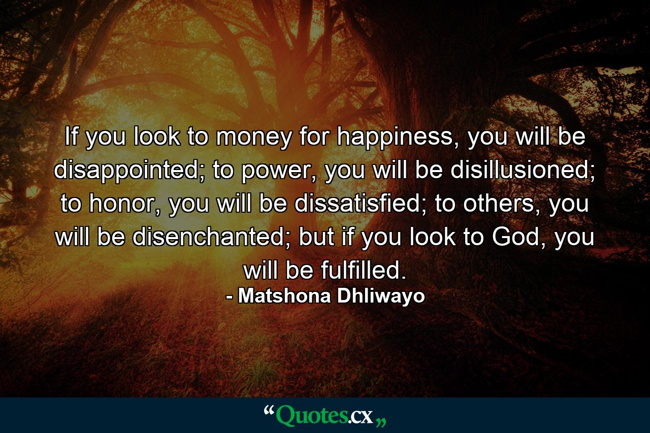 If you look to money for happiness, you will be disappointed; to power, you will be disillusioned; to honor, you will be dissatisfied; to others, you will be disenchanted; but if you look to God, you will be fulfilled. - Quote by Matshona Dhliwayo