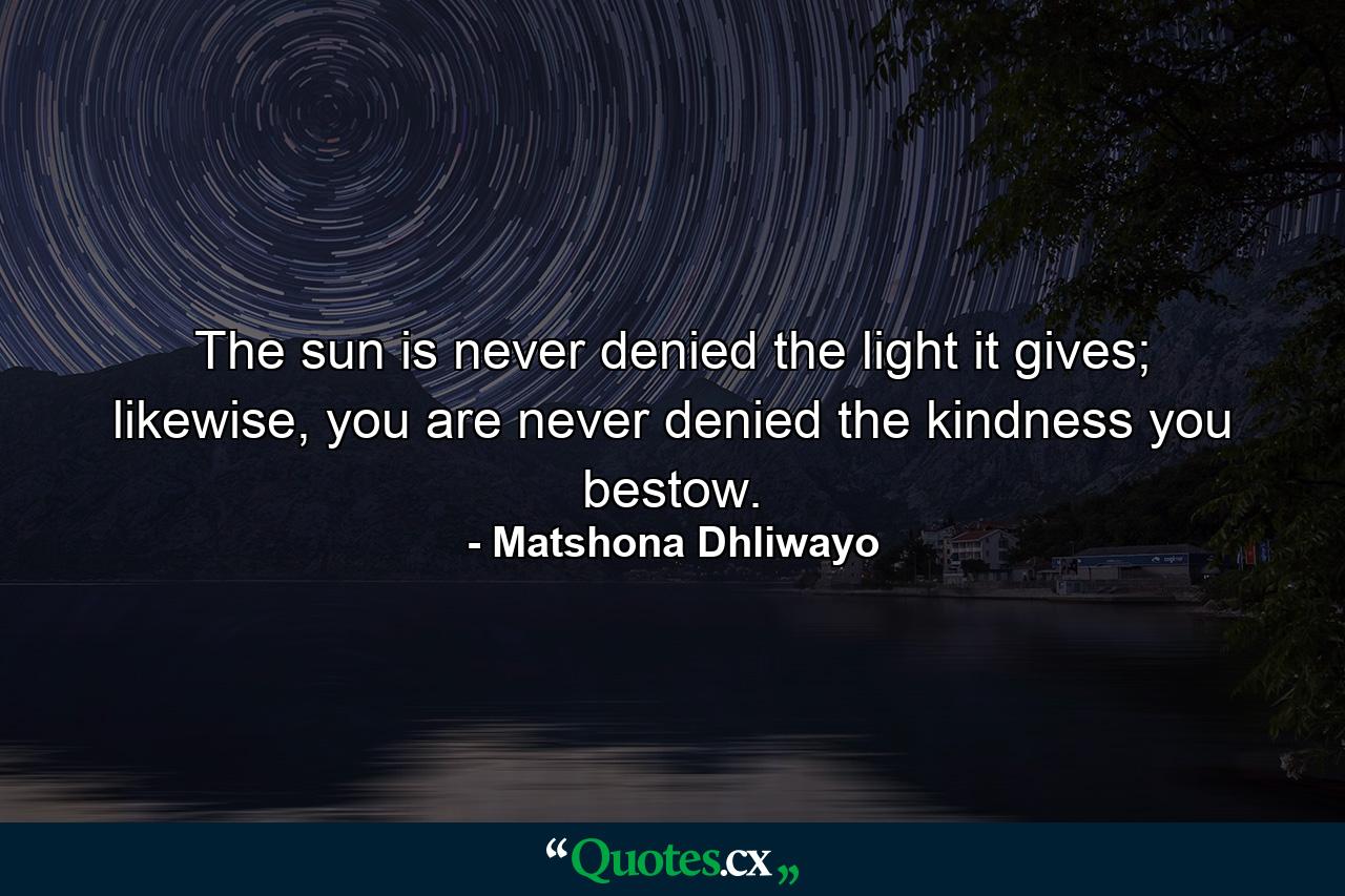 The sun is never denied the light it gives; likewise, you are never denied the kindness you bestow. - Quote by Matshona Dhliwayo