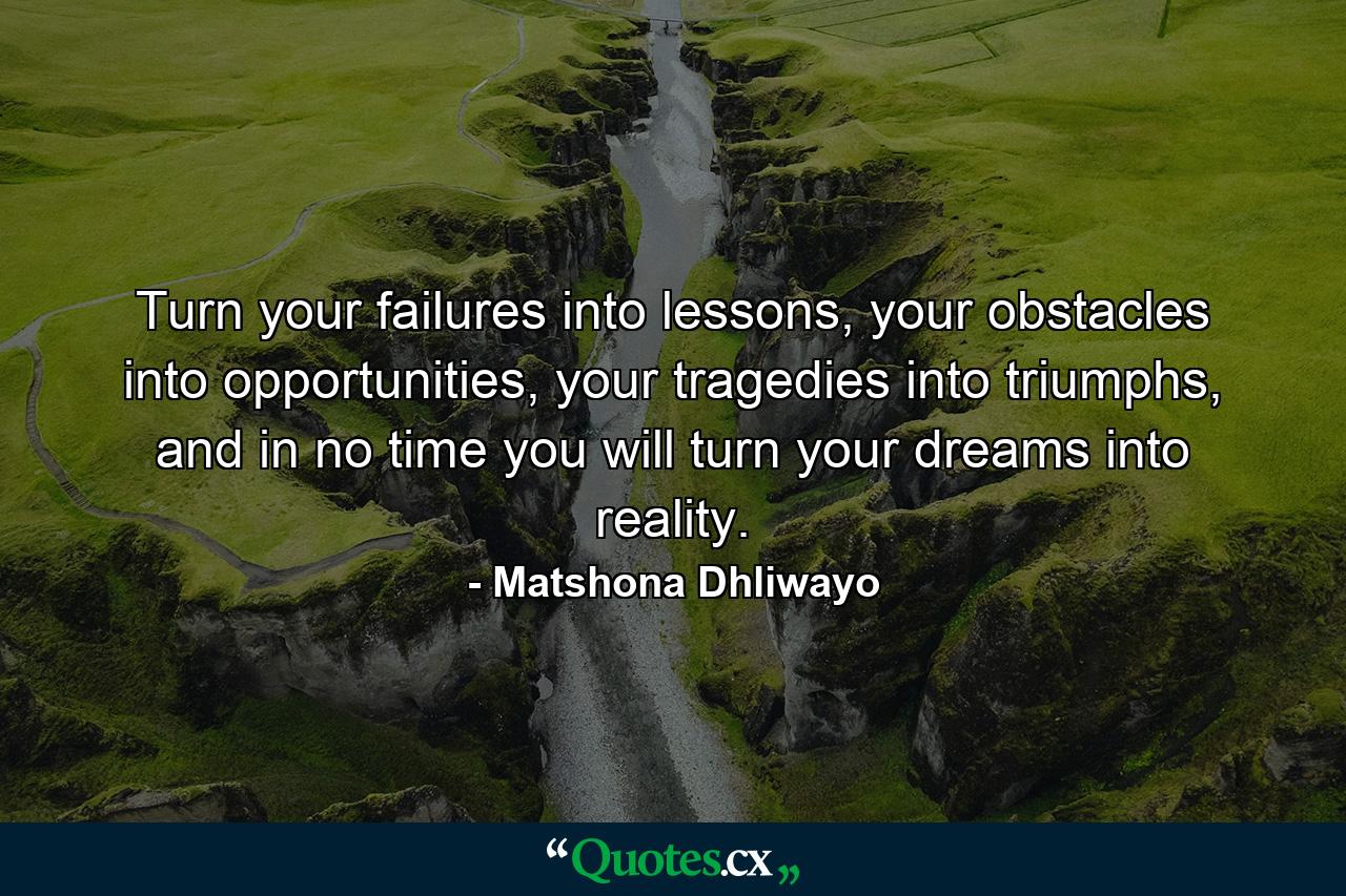 Turn your failures into lessons, your obstacles into opportunities, your tragedies into triumphs, and in no time you will turn your dreams into reality. - Quote by Matshona Dhliwayo