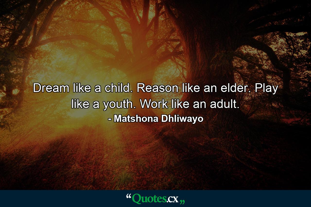 Dream like a child. Reason like an elder. Play like a youth. Work like an adult. - Quote by Matshona Dhliwayo