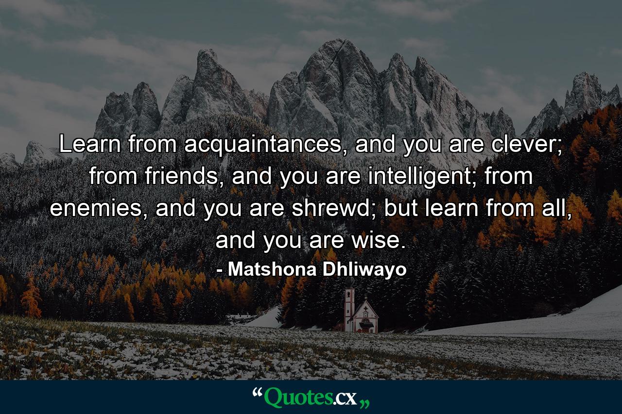 Learn from acquaintances, and you are clever; from friends, and you are intelligent; from enemies, and you are shrewd; but learn from all, and you are wise. - Quote by Matshona Dhliwayo