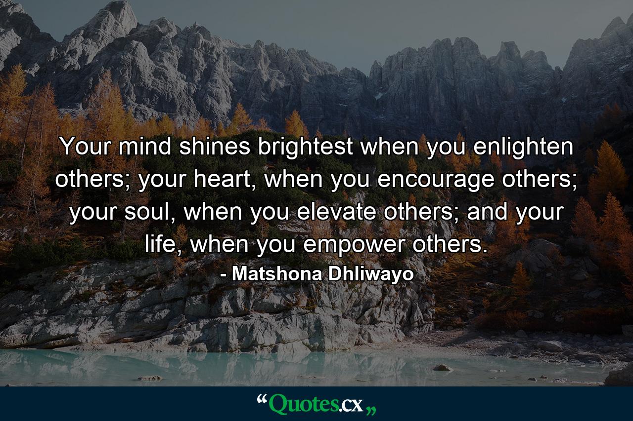 Your mind shines brightest when you enlighten others; your heart, when you encourage others; your soul, when you elevate others; and your life, when you empower others. - Quote by Matshona Dhliwayo