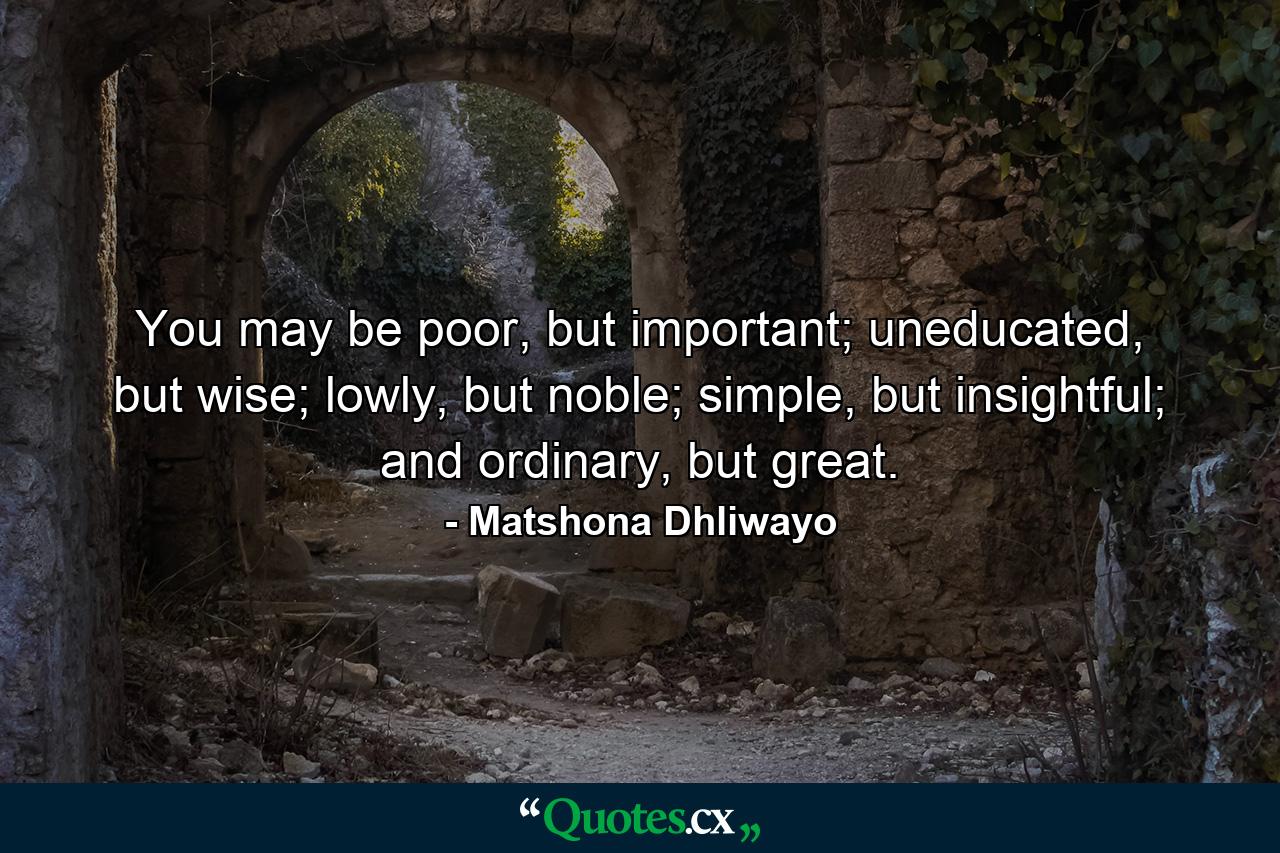 You may be poor, but important; uneducated, but wise; lowly, but noble; simple, but insightful; and ordinary, but great. - Quote by Matshona Dhliwayo