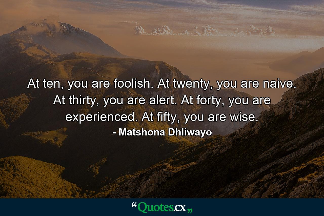 At ten, you are foolish. At twenty, you are naive. At thirty, you are alert. At forty, you are experienced. At fifty, you are wise. - Quote by Matshona Dhliwayo