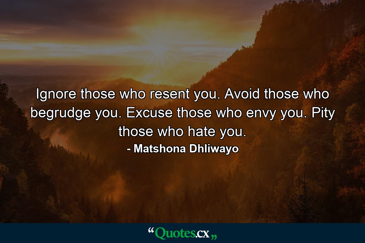 Ignore those who resent you. Avoid those who begrudge you. Excuse those who envy you. Pity those who hate you. - Quote by Matshona Dhliwayo