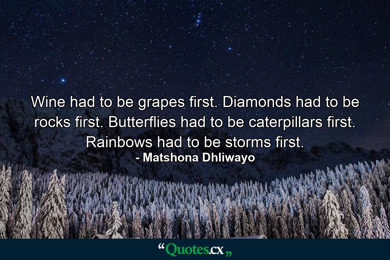 Wine had to be grapes first. Diamonds had to be rocks first. Butterflies had to be caterpillars first. Rainbows had to be storms first. - Quote by Matshona Dhliwayo