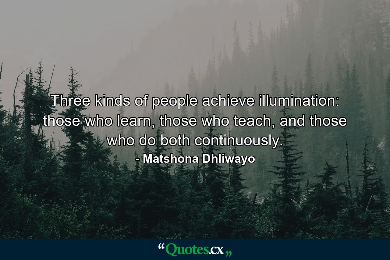 Three kinds of people achieve illumination: those who learn, those who teach, and those who do both continuously. - Quote by Matshona Dhliwayo