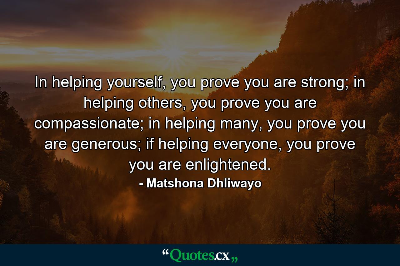 In helping yourself, you prove you are strong; in helping others, you prove you are compassionate; in helping many, you prove you are generous; if helping everyone, you prove you are enlightened. - Quote by Matshona Dhliwayo