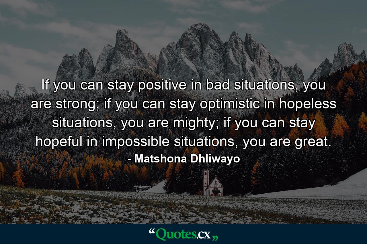 If you can stay positive in bad situations, you are strong; if you can stay optimistic in hopeless situations, you are mighty; if you can stay hopeful in impossible situations, you are great. - Quote by Matshona Dhliwayo