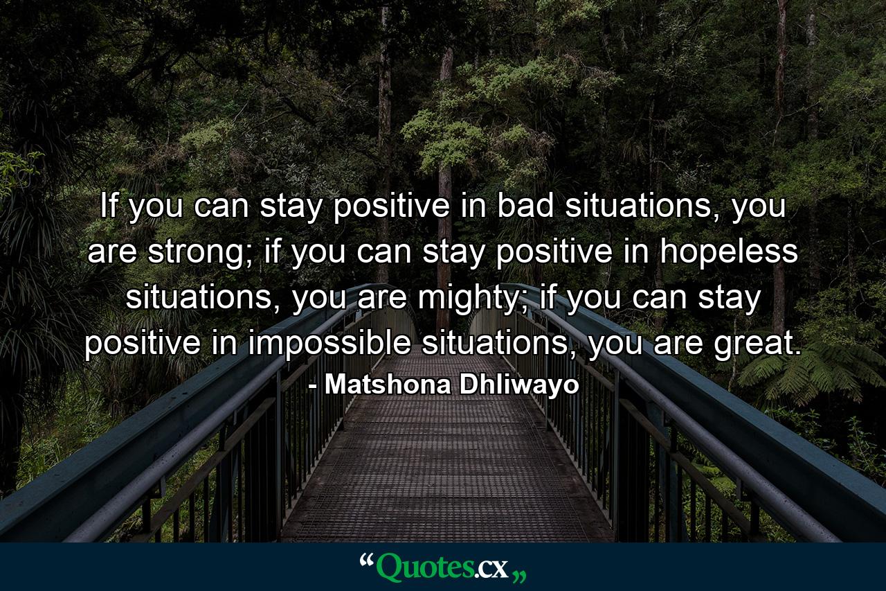 If you can stay positive in bad situations, you are strong; if you can stay positive in hopeless situations, you are mighty; if you can stay positive in impossible situations, you are great. - Quote by Matshona Dhliwayo