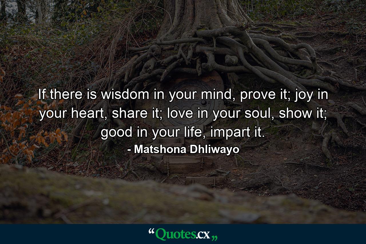 If there is wisdom in your mind, prove it; joy in your heart, share it; love in your soul, show it; good in your life, impart it. - Quote by Matshona Dhliwayo