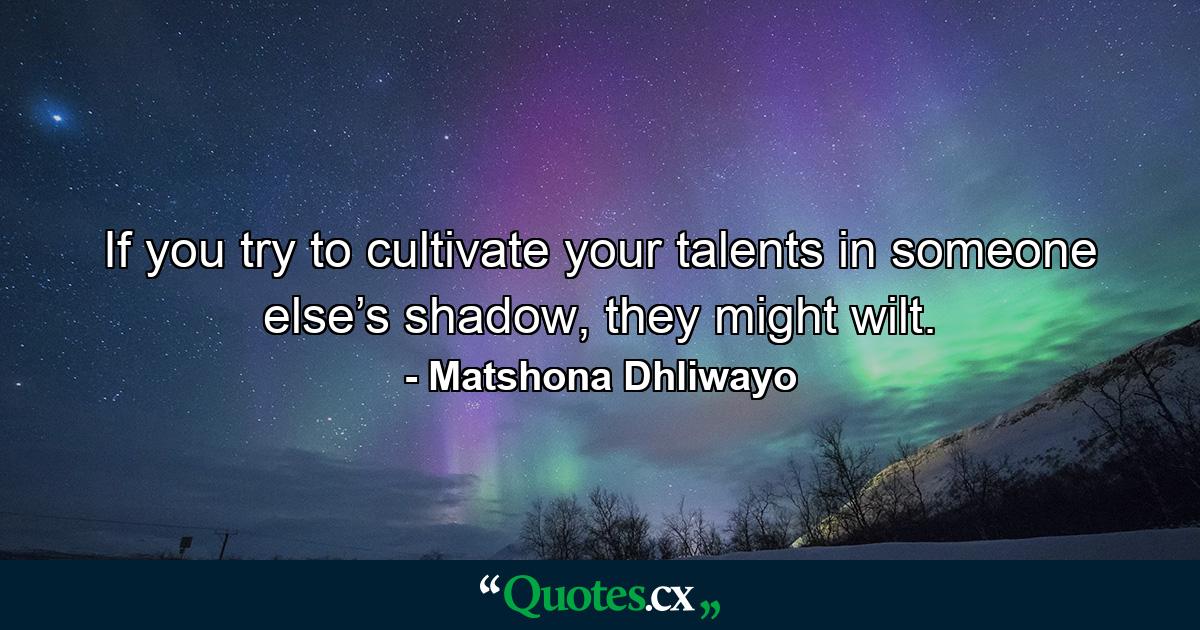 If you try to cultivate your talents in someone else’s shadow, they might wilt. - Quote by Matshona Dhliwayo