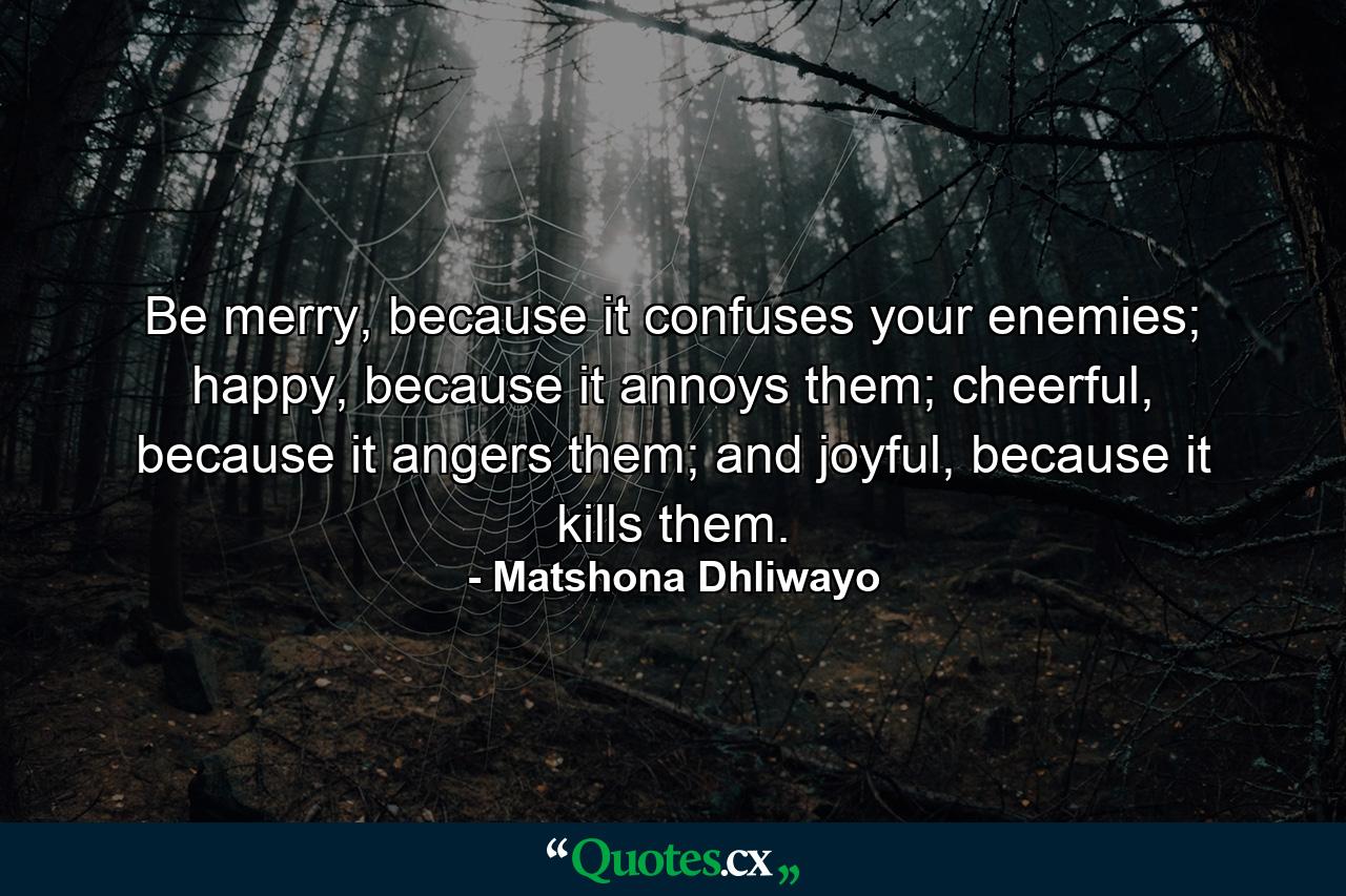 Be merry, because it confuses your enemies; happy, because it annoys them; cheerful, because it angers them; and joyful, because it kills them. - Quote by Matshona Dhliwayo