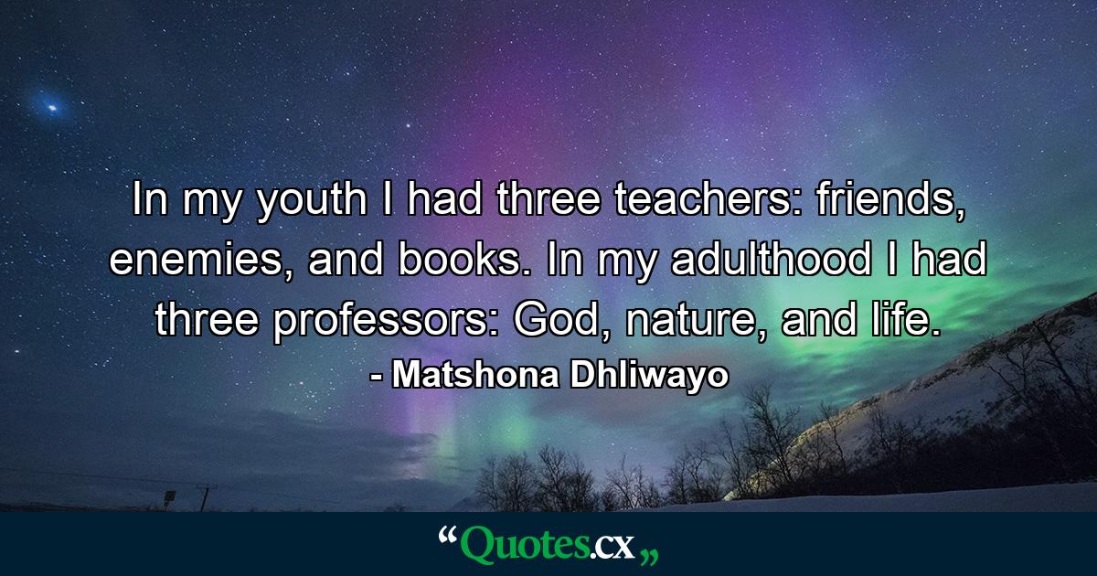 In my youth I had three teachers: friends, enemies, and books. In my adulthood I had three professors: God, nature, and life. - Quote by Matshona Dhliwayo