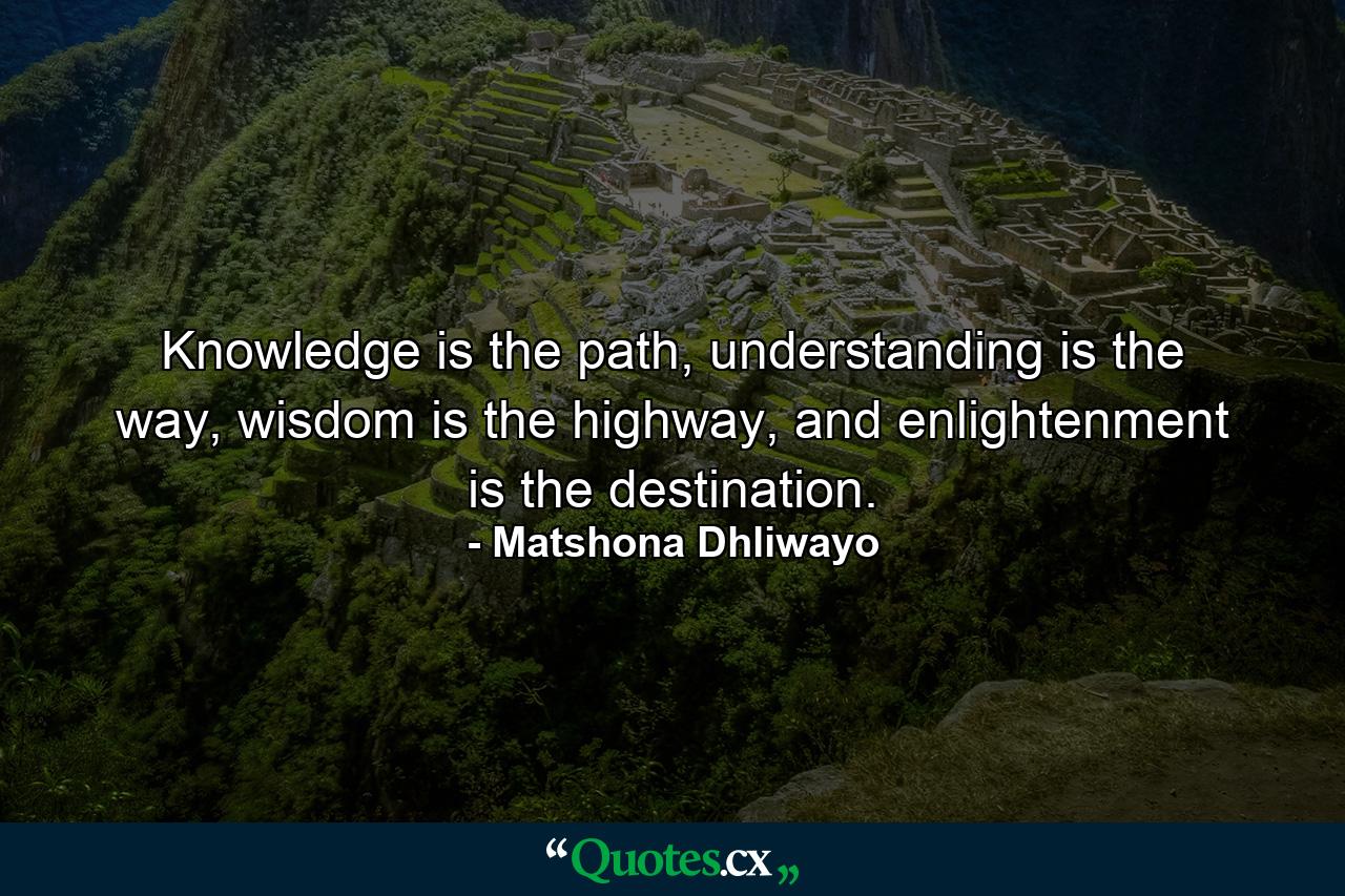 Knowledge is the path, understanding is the way, wisdom is the highway, and enlightenment is the destination. - Quote by Matshona Dhliwayo