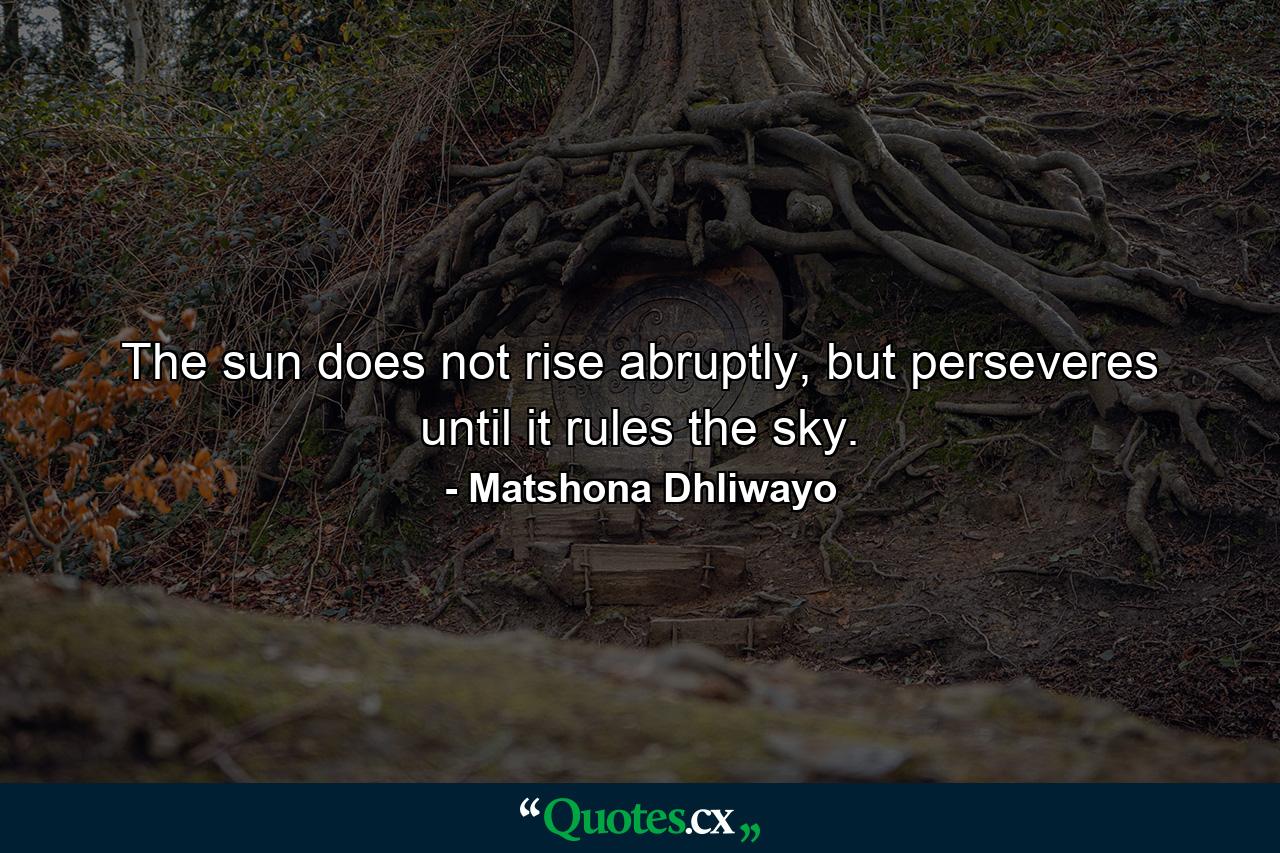 The sun does not rise abruptly, but perseveres until it rules the sky. - Quote by Matshona Dhliwayo