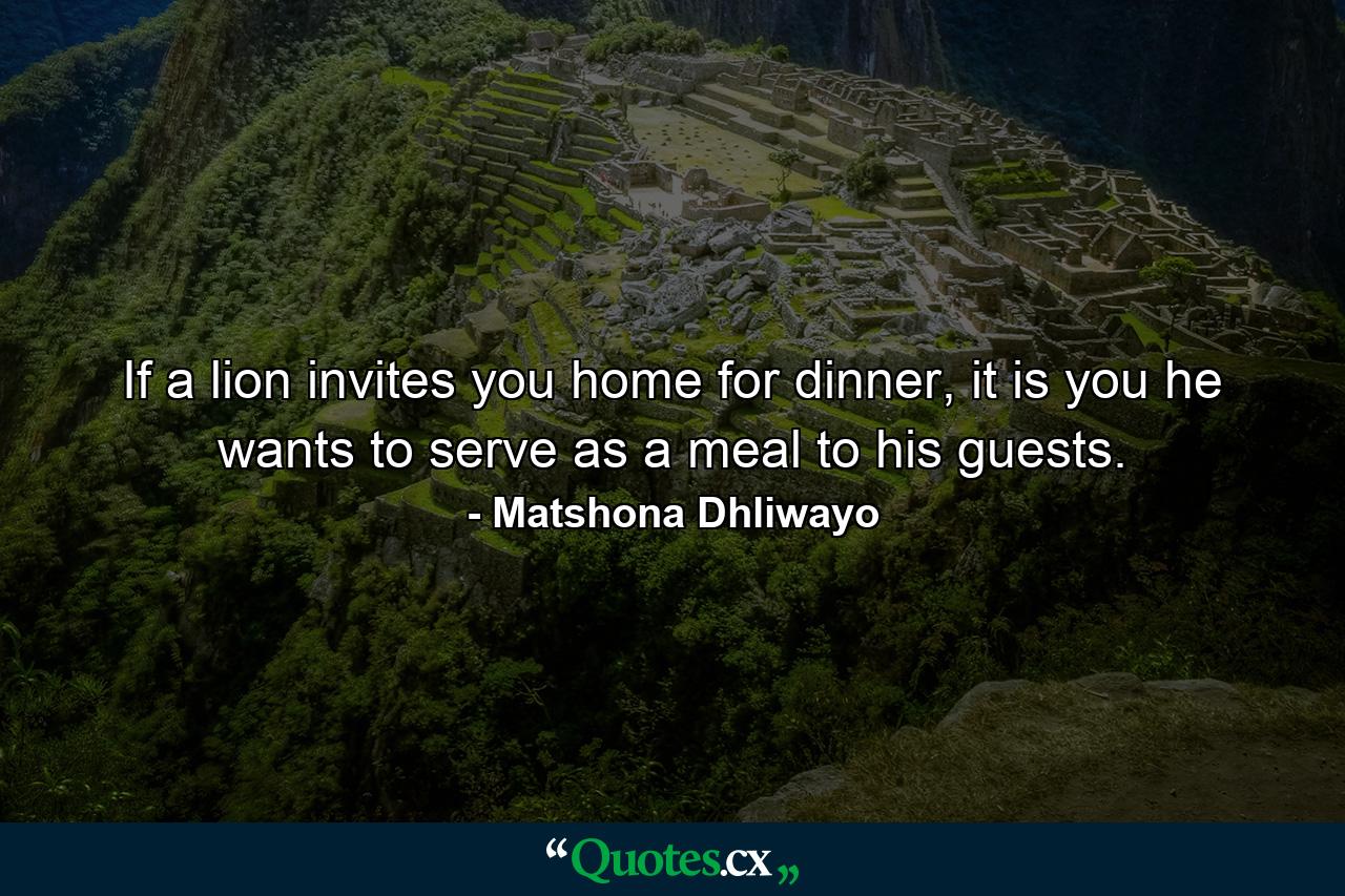 If a lion invites you home for dinner, it is you he wants to serve as a meal to his guests. - Quote by Matshona Dhliwayo