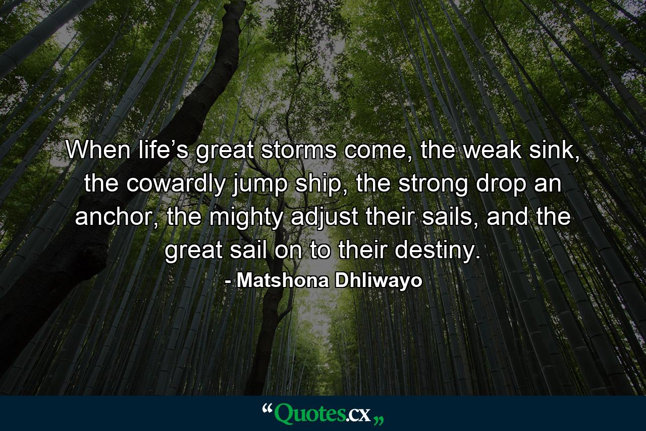 When life’s great storms come, the weak sink, the cowardly jump ship, the strong drop an anchor, the mighty adjust their sails, and the great sail on to their destiny. - Quote by Matshona Dhliwayo